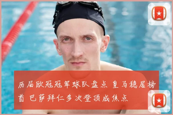 历届欧冠冠军球队盘点 皇马稳居榜首 巴萨拜仁多次登顶成焦点
