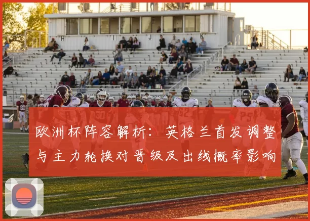 欧洲杯阵容解析：英格兰首发调整与主力轮换对晋级及出线概率影响