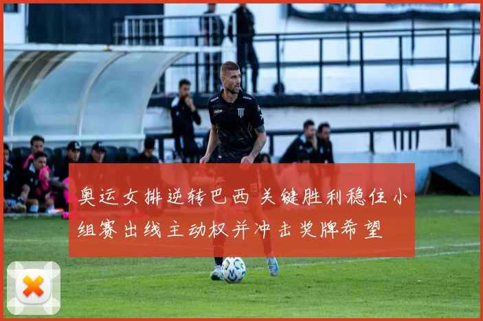 奥运女排逆转巴西 关键胜利稳住小组赛出线主动权并冲击奖牌希望