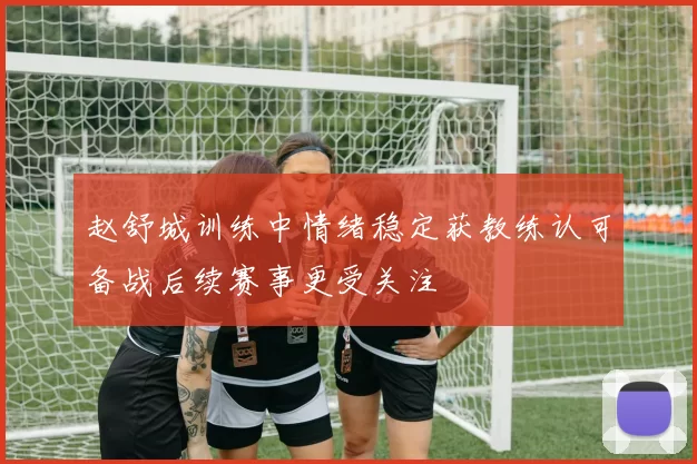 赵舒城训练中情绪稳定获教练认可备战后续赛事更受关注