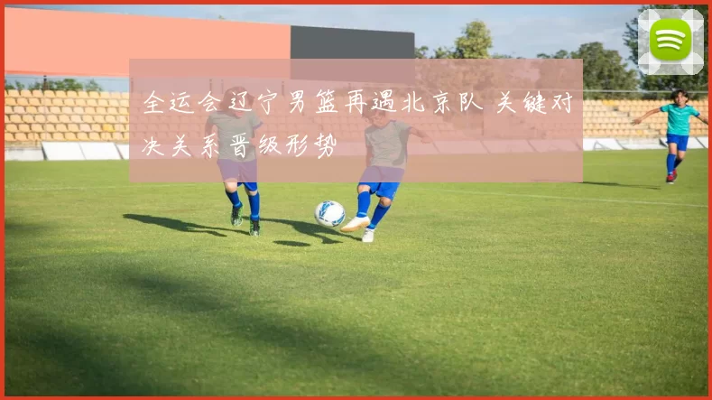 全运会辽宁男篮再遇北京队 关键对决关系晋级形势