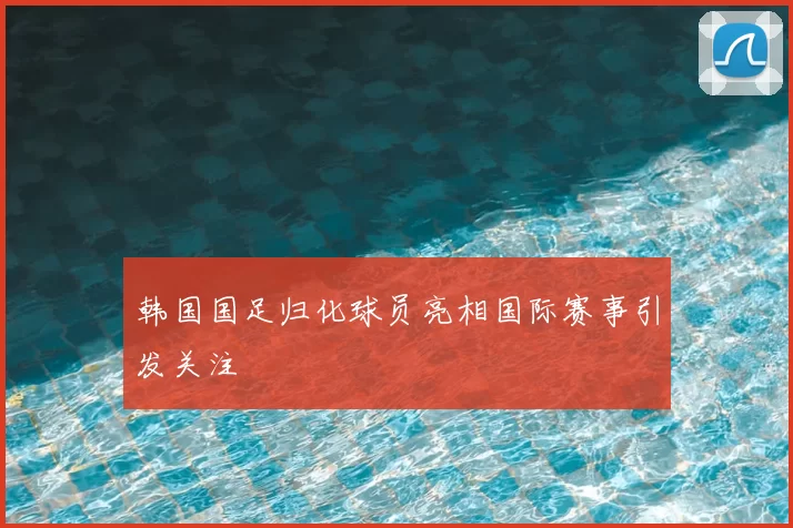 韩国国足归化球员亮相国际赛事引发关注