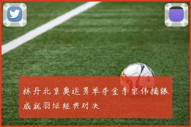 林丹北京奥运男单夺金李宗伟摘银成就羽坛经典对决