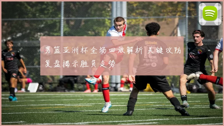 男篮亚洲杯全场回放解析 关键攻防复盘揭示胜负走势