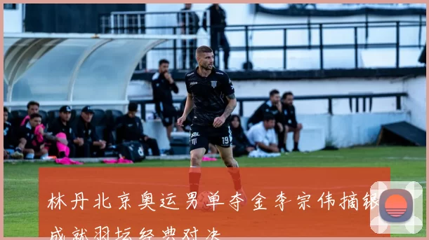 林丹北京奥运男单夺金李宗伟摘银成就羽坛经典对决