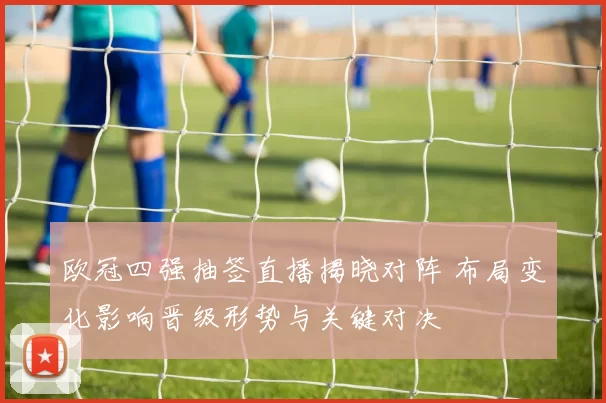 欧冠四强抽签直播揭晓对阵 布局变化影响晋级形势与关键对决