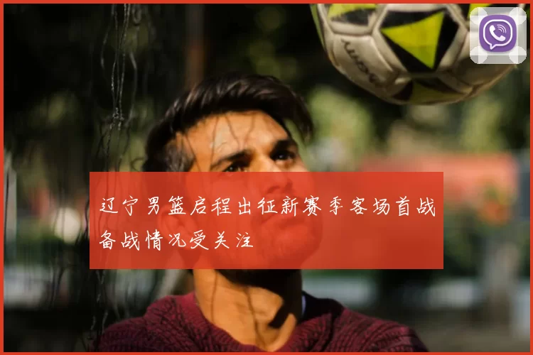 辽宁男篮启程出征新赛季客场首战备战情况受关注