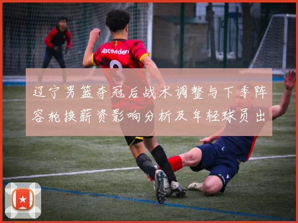 辽宁男篮夺冠后战术调整与下季阵容轮换薪资影响分析及年轻球员出场预期