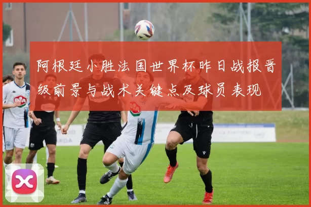 阿根廷小胜法国世界杯昨日战报晋级前景与战术关键点及球员表现