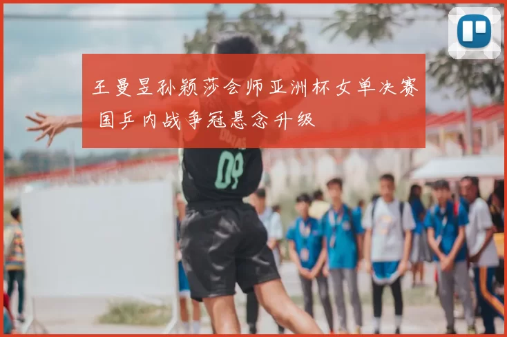 王曼昱孙颖莎会师亚洲杯女单决赛 国乒内战争冠悬念升级