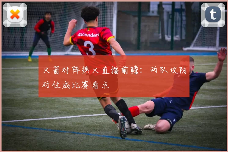 火箭对阵热火直播前瞻：两队攻防对位成比赛看点