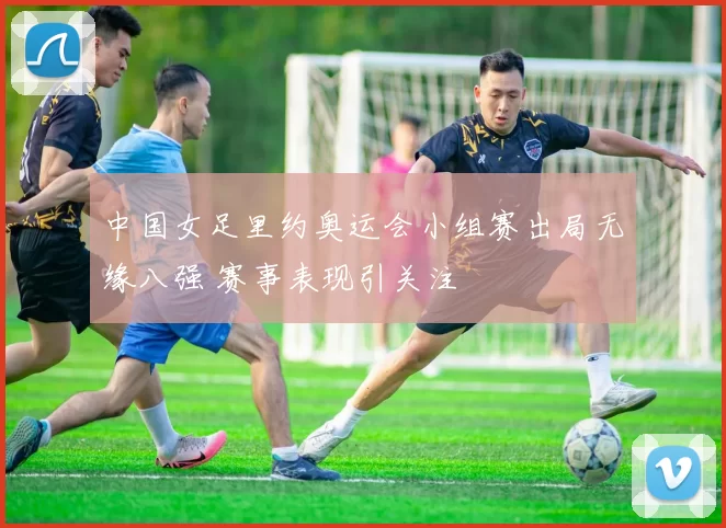 中国女足里约奥运会小组赛出局无缘八强 赛事表现引关注