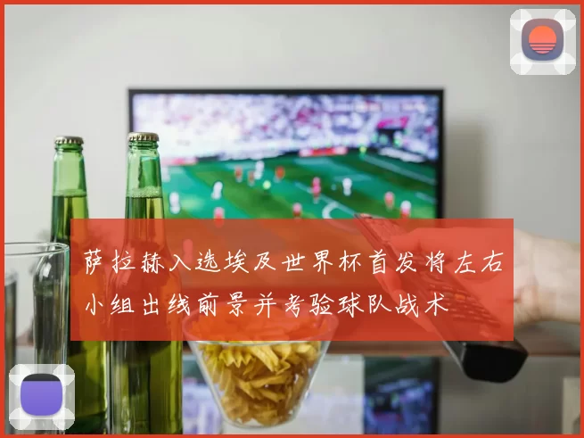 萨拉赫入选埃及世界杯首发将左右小组出线前景并考验球队战术