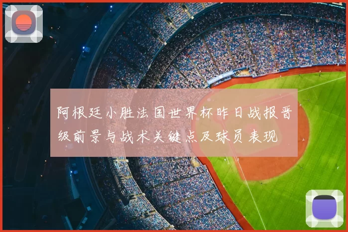 阿根廷小胜法国世界杯昨日战报晋级前景与战术关键点及球员表现