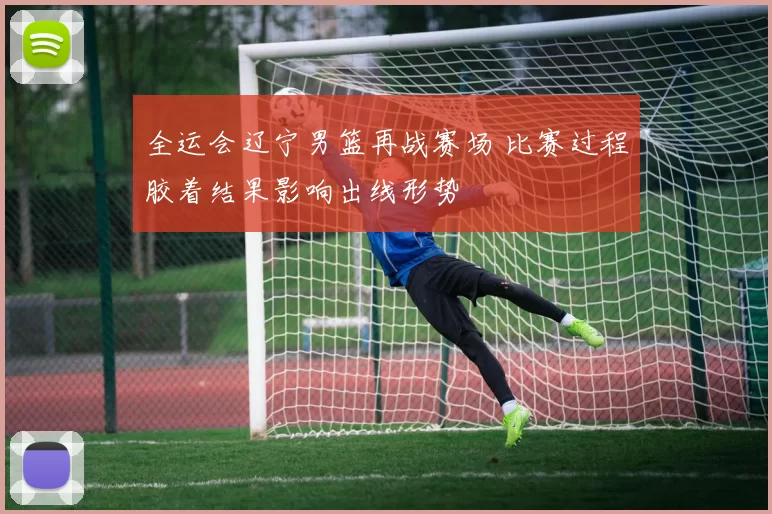 全运会辽宁男篮再战赛场 比赛过程胶着结果影响出线形势