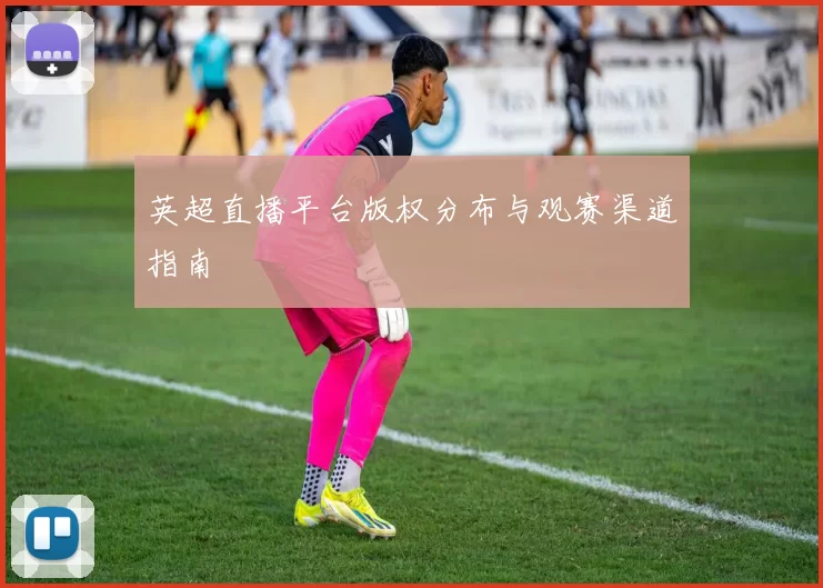 英超直播平台版权分布与观赛渠道指南