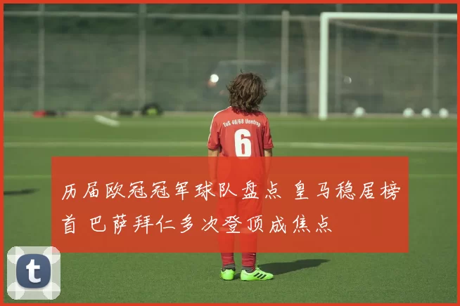 历届欧冠冠军球队盘点 皇马稳居榜首 巴萨拜仁多次登顶成焦点