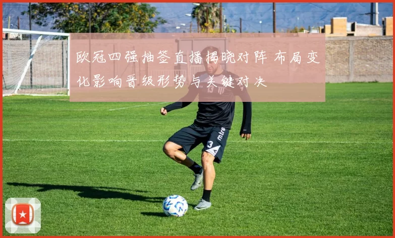 欧冠四强抽签直播揭晓对阵 布局变化影响晋级形势与关键对决