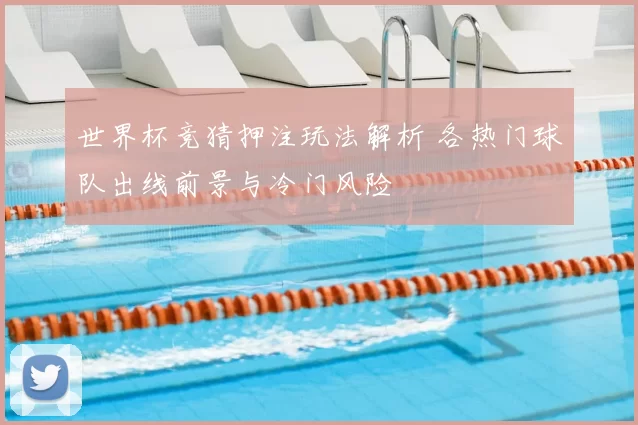 世界杯竞猜押注玩法解析 各热门球队出线前景与冷门风险