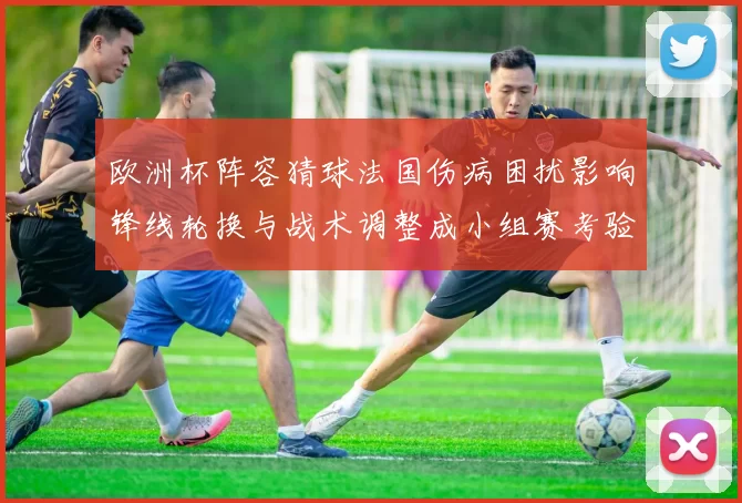 欧洲杯阵容猜球法国伤病困扰影响锋线轮换与战术调整成小组赛考验