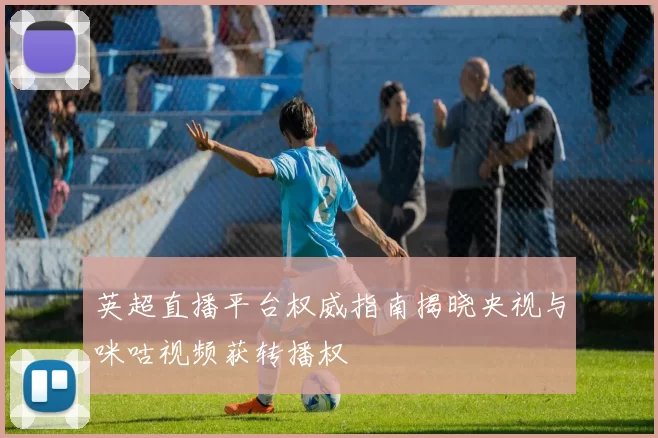 英超直播平台权威指南揭晓央视与咪咕视频获转播权
