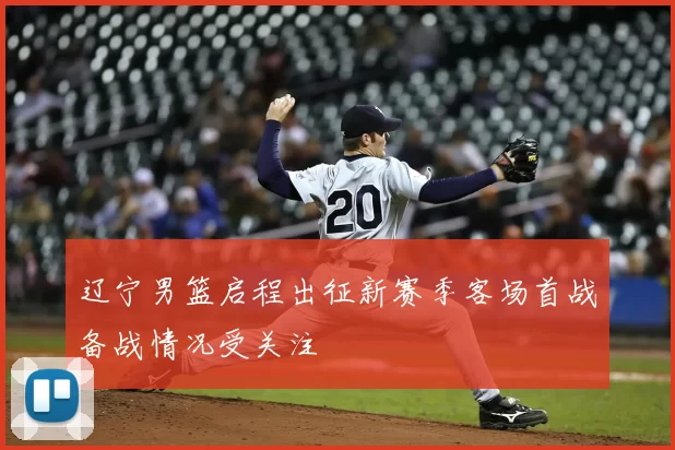 辽宁男篮启程出征新赛季客场首战备战情况受关注