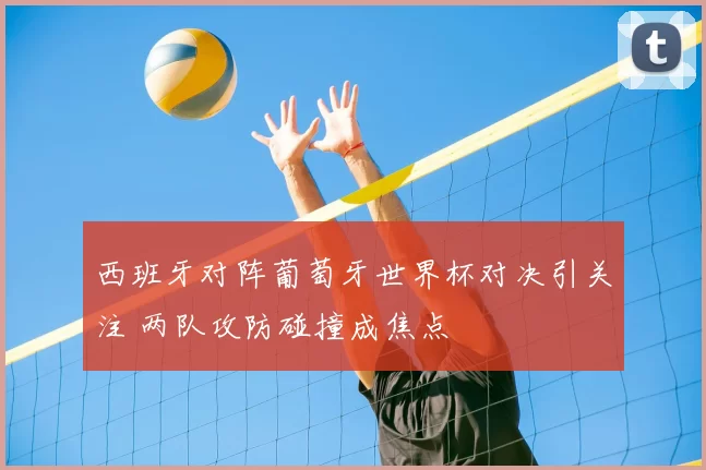 西班牙对阵葡萄牙世界杯对决引关注 两队攻防碰撞成焦点