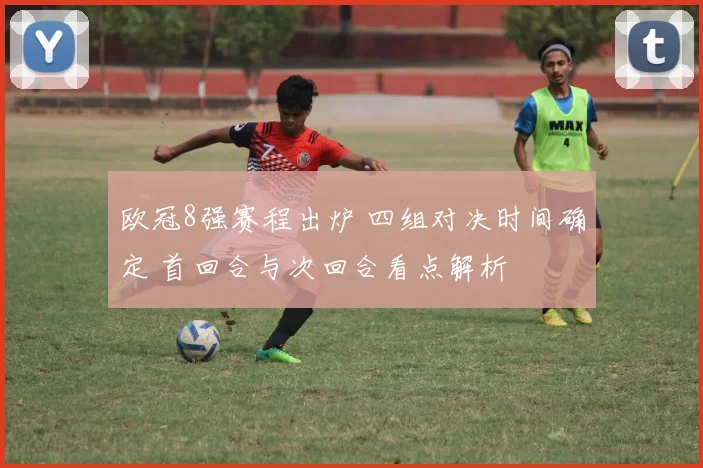 欧冠8强赛程出炉 四组对决时间确定 首回合与次回合看点解析