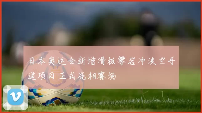 日本奥运会新增滑板攀岩冲浪空手道项目正式亮相赛场