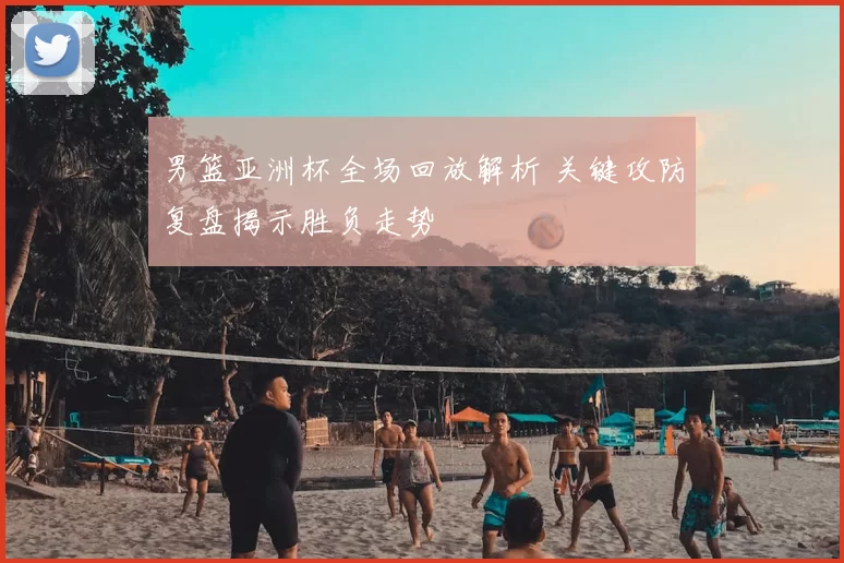 男篮亚洲杯全场回放解析 关键攻防复盘揭示胜负走势