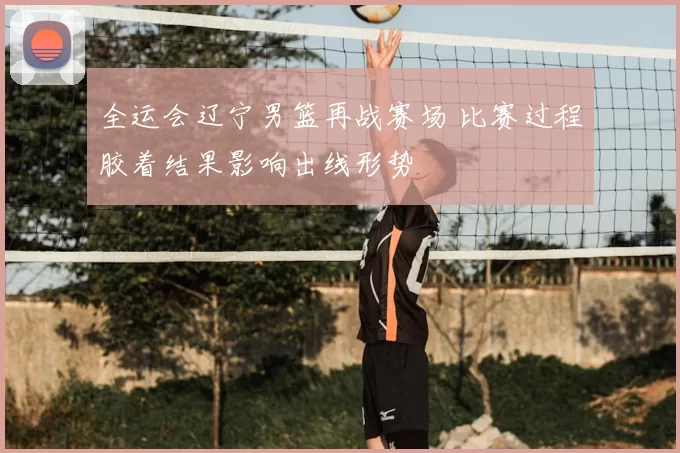 全运会辽宁男篮再战赛场 比赛过程胶着结果影响出线形势