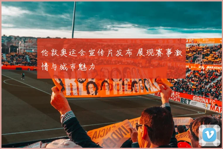 伦敦奥运会宣传片发布 展现赛事激情与城市魅力