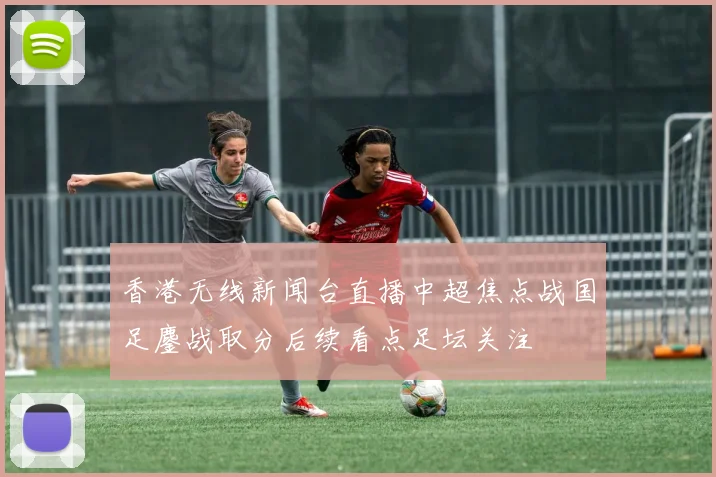 香港无线新闻台直播中超焦点战国足鏖战取分后续看点足坛关注