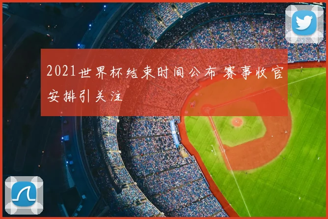 2021世界杯结束时间公布 赛事收官安排引关注